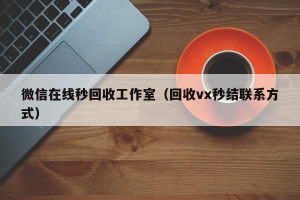 微信在线秒回收工作室（回收vx秒结联系方式）