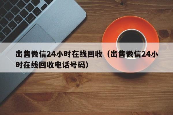 出售微信24小时在线回收（出售微信24小时在线回收电话号码）-第1张图片-清河科技