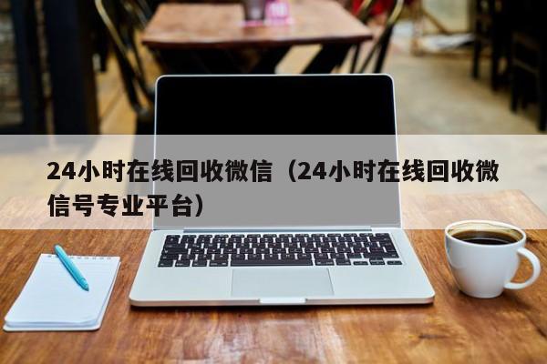 24小时在线回收微信（24小时在线回收微信号专业平台）