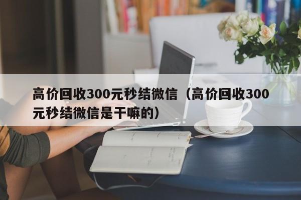 高价回收300元秒结微信（高价回收300元秒结微信是干嘛的）