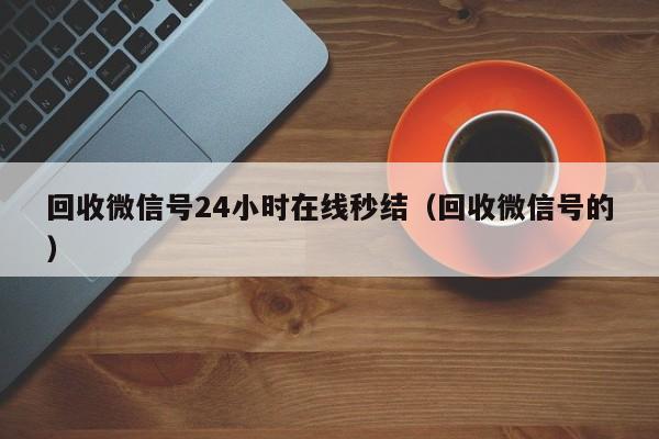 回收微信号24小时在线秒结（回收微信号的）