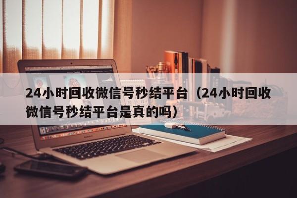 24小时回收微信号秒结平台（24小时回收微信号秒结平台是真的吗）-第1张图片-清河科技