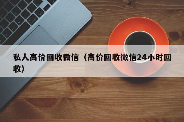 私人高价回收微信（高价回收微信24小时回收）-第1张图片-清河科技