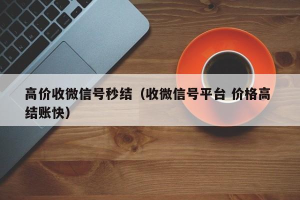 高价收微信号秒结（收微信号平台 价格高 结账快）